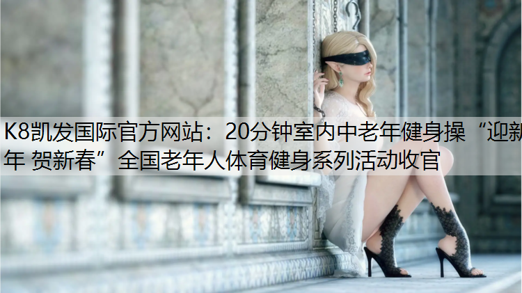 K8凯发国际官方网站：20分钟室内中老年健身操“迎新年 贺新春”全国老年人体育健身系列活动收官