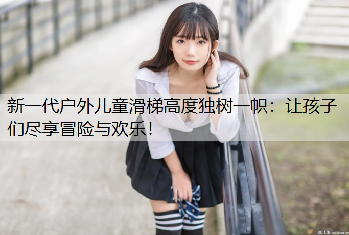 新一代户外儿童滑梯高度独树一帜：让孩子们尽享冒险与欢乐！